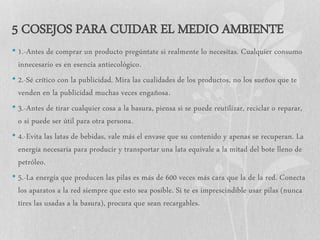 5 COSEJOS PARA CUIDAR EL MEDIO AMBIENTE
• 1.-Antes de comprar un producto pregúntate si realmente lo necesitas. Cualquier consumo
innecesario es en esencia antiecológico.
• 2.-Sé crítico con la publicidad. Mira las cualidades de los productos, no los sueños que te
venden en la publicidad muchas veces engañosa.
• 3.-Antes de tirar cualquier cosa a la basura, piensa si se puede reutilizar, reciclar o reparar,
o si puede ser útil para otra persona.
• 4.-Evita las latas de bebidas, vale más el envase que su contenido y apenas se recuperan. La
energía necesaria para producir y transportar una lata equivale a la mitad del bote lleno de
petróleo.
• 5.-La energía que producen las pilas es más de 600 veces más cara que la de la red. Conecta
los aparatos a la red siempre que esto sea posible. Si te es imprescindible usar pilas (nunca
tires las usadas a la basura), procura que sean recargables.
 