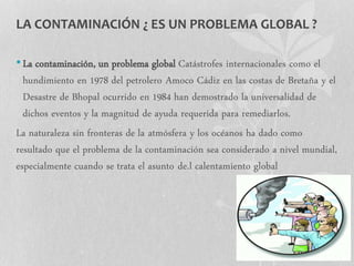 LA CONTAMINACIÓN ¿ ES UN PROBLEMA GLOBAL ?
•La contaminación, un problema global Catástrofes internacionales como el
hundimiento en 1978 del petrolero Amoco Cádiz en las costas de Bretaña y el
Desastre de Bhopal ocurrido en 1984 han demostrado la universalidad de
dichos eventos y la magnitud de ayuda requerida para remediarlos.
La naturaleza sin fronteras de la atmósfera y los océanos ha dado como
resultado que el problema de la contaminación sea considerado a nivel mundial,
especialmente cuando se trata el asunto de.l calentamiento global
 