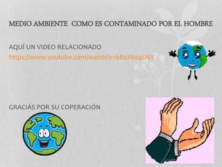 MEDIO AMBIENTE COMO ES CONTAMINADO POR EL HOMBRE
AQUÍ UN VIDEO RELACIONADO
https://www.youtube.com/watch?v=bR2X6sqsAiY
GRACIÁS POR SU COPERACIÓN
 