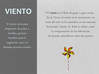 VIENTO •El viento es el flujo de gases a gran escala.
En la Tierra, el viento es el movimiento en
masa del aire en la atmósfera en movimiento
horizontal. Günter D. Roth lo define como
la compensación de las diferencias
de presión atmosférica entre dos puntos
El viento sirve para
dispersión de polen y
semillas, proceso
benéfico para la
vegetación, pero en
demasía provoca erosión.
 