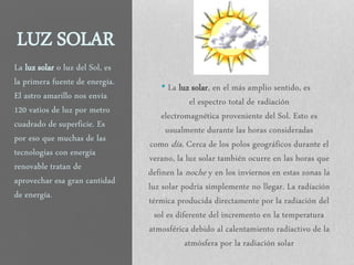 LUZ SOLAR
• La luz solar, en el más amplio sentido, es
el espectro total de radiación
electromagnética proveniente del Sol. Esto es
usualmente durante las horas consideradas
como día. Cerca de los polos geográficos durante el
verano, la luz solar también ocurre en las horas que
definen la noche y en los inviernos en estas zonas la
luz solar podría simplemente no llegar. La radiación
térmica producida directamente por la radiación del
sol es diferente del incremento en la temperatura
atmosférica debido al calentamiento radiactivo de la
atmósfera por la radiación solar
La luz solar o luz del Sol, es
la primera fuente de energía.
El astro amarillo nos envía
120 vatios de luz por metro
cuadrado de superficie. Es
por eso que muchas de las
tecnologías con energía
renovable tratan de
aprovechar esa gran cantidad
de energía.
 