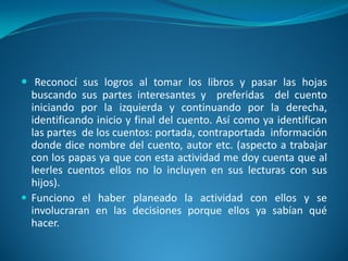  Reconocí sus logros al tomar los libros y pasar las hojas
buscando sus partes interesantes y preferidas del cuento
iniciando por la izquierda y continuando por la derecha,
identificando inicio y final del cuento. Así como ya identifican
las partes de los cuentos: portada, contraportada información
donde dice nombre del cuento, autor etc. (aspecto a trabajar
con los papas ya que con esta actividad me doy cuenta que al
leerles cuentos ellos no lo incluyen en sus lecturas con sus
hijos).
 Funciono el haber planeado la actividad con ellos y se
involucraran en las decisiones porque ellos ya sabían qué
hacer.
 