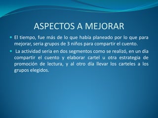 ASPECTOS A MEJORAR
 El tiempo, fue más de lo que había planeado por lo que para
mejorar, seria grupos de 3 niños para compartir el cuento.
 La actividad seria en dos segmentos como se realizó, en un día
compartir el cuento y elaborar cartel u otra estrategia de
promoción de lectura, y al otro día llevar los carteles a los
grupos elegidos.
 