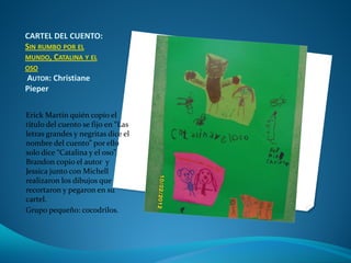 CARTEL DEL CUENTO:
SIN RUMBO POR EL
MUNDO, CATALINA Y EL
OSO
AUTOR: Christiane
Pieper
Erick Martín quién copío el
titulo del cuento se fijo en “Las
letras grandes y negritas dice el
nombre del cuento” por ello
solo dice “Catalina y el oso”.
Brandon copio el autor y
Jessica junto con Michell
realizaron los dibujos que
recortaron y pegaron en su
cartel.
Grupo pequeño: cocodrilos.
 