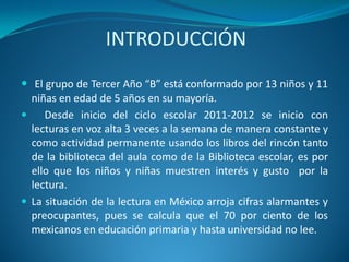 INTRODUCCIÓN
 El grupo de Tercer Año “B” está conformado por 13 niños y 11
niñas en edad de 5 años en su mayoría.
 Desde inicio del ciclo escolar 2011-2012 se inicio con
lecturas en voz alta 3 veces a la semana de manera constante y
como actividad permanente usando los libros del rincón tanto
de la biblioteca del aula como de la Biblioteca escolar, es por
ello que los niños y niñas muestren interés y gusto por la
lectura.
 La situación de la lectura en México arroja cifras alarmantes y
preocupantes, pues se calcula que el 70 por ciento de los
mexicanos en educación primaria y hasta universidad no lee.
 