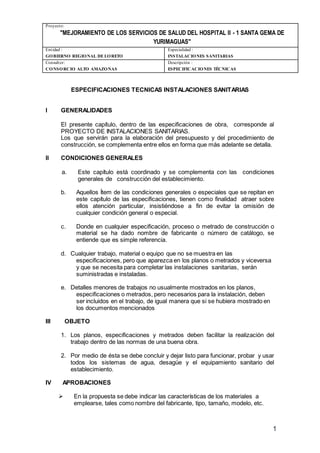 Proyecto:
"MEJORAMIENTO DE LOS SERVICIOS DE SALUD DEL HOSPITAL II - 1 SANTA GEMA DE
YURIMAGUAS"
Entidad :
GOBIERNO REGIONAL DELORETO
Especialidad :
INSTALACIONES SANITARIAS
Consultor:
CONSORCIO ALTO AMAZONAS
Descripción :
ESPECIFICACIONES TÉCNICAS
1
ESPECIFICACIONES TECNICAS INSTALACIONES SANITARIAS
l GENERALIDADES
El presente capítulo, dentro de las especificaciones de obra, corresponde al
PROYECTO DE INSTALACIONES SANITARIAS.
Los que servirán para la elaboración del presupuesto y del procedimiento de
construcción, se complementa entre ellos en forma que más adelante se detalla.
ll CONDICIONES GENERALES
a. Este capítulo está coordinado y se complementa con las condiciones
generales de construcción del establecimiento.
b. Aquellos Ítem de las condiciones generales o especiales que se repitan en
este capítulo de las especificaciones, tienen como finalidad atraer sobre
ellos atención particular, insistiéndose a fin de evitar la omisión de
cualquier condición general o especial.
c. Donde en cualquier especificación, proceso o metrado de construcción o
material se ha dado nombre de fabricante o número de catálogo, se
entiende que es simple referencia.
d. Cualquier trabajo, material o equipo que no se muestra en las
especificaciones, pero que aparezca en los planos o metrados y viceversa
y que se necesita para completar las instalaciones sanitarias, serán
suministradas e instaladas.
e. Detalles menores de trabajos no usualmente mostrados en los planos,
especificaciones o metrados, pero necesarios para la instalación, deben
ser incluidos en el trabajo, de igual manera que si se hubiera mostrado en
los documentos mencionados
III OBJETO
1. Los planos, especificaciones y metrados deben facilitar la realización del
trabajo dentro de las normas de una buena obra.
2. Por medio de ésta se debe concluir y dejar listo para funcionar, probar y usar
todos los sistemas de agua, desagüe y el equipamiento sanitario del
establecimiento.
IV APROBACIONES
 En la propuesta se debe indicar las características de los materiales a
emplearse, tales como nombre del fabricante, tipo, tamaño, modelo, etc.
 
