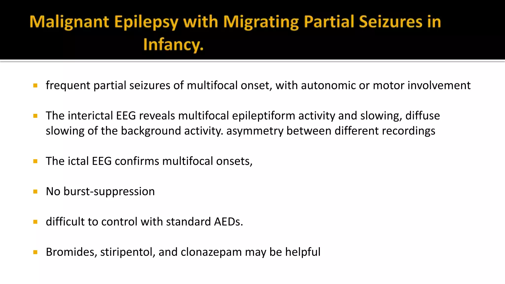  frequent partial seizures of multifocal onset, with autonomic or motor involvement
 The interictal EEG reveals multifocal epileptiform activity and slowing, diffuse
slowing of the background activity. asymmetry between different recordings
 The ictal EEG confirms multifocal onsets,
 No burst-suppression
 difficult to control with standard AEDs.
 Bromides, stiripentol, and clonazepam may be helpful
 