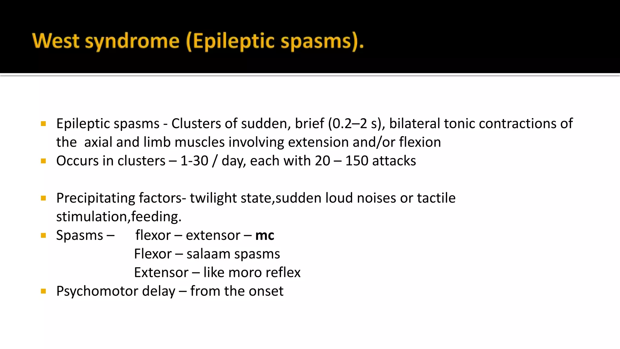  Epileptic spasms - Clusters of sudden, brief (0.2–2 s), bilateral tonic contractions of
the axial and limb muscles involving extension and/or flexion
 Occurs in clusters – 1-30 / day, each with 20 – 150 attacks
 Precipitating factors- twilight state,sudden loud noises or tactile
stimulation,feeding.
 Spasms – flexor – extensor – mc
Flexor – salaam spasms
Extensor – like moro reflex
 Psychomotor delay – from the onset
 