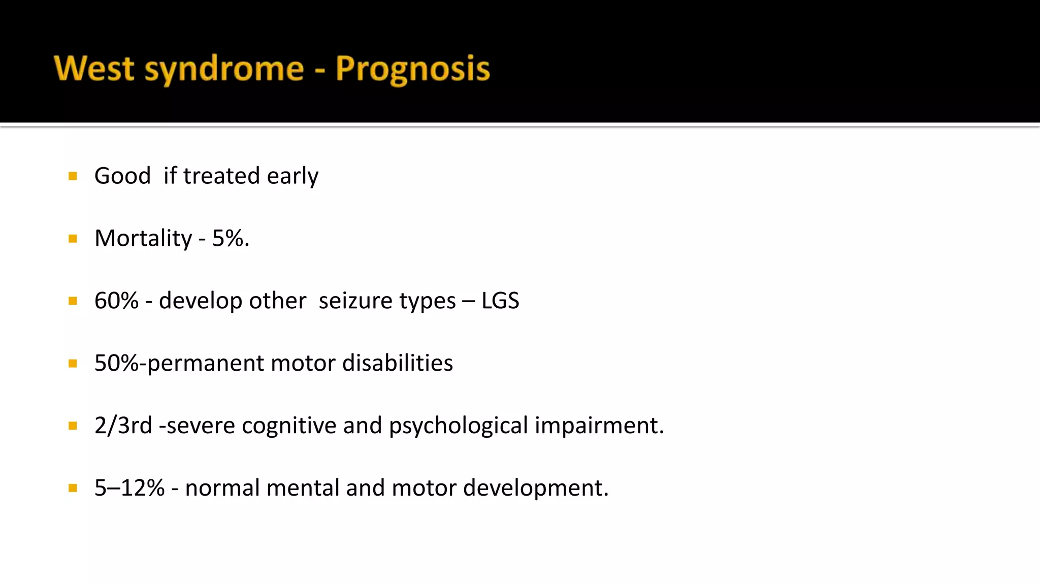  Good if treated early
 Mortality - 5%.
 60% - develop other seizure types – LGS
 50%-permanent motor disabilities
 2/3rd -severe cognitive and psychological impairment.
 5–12% - normal mental and motor development.
 