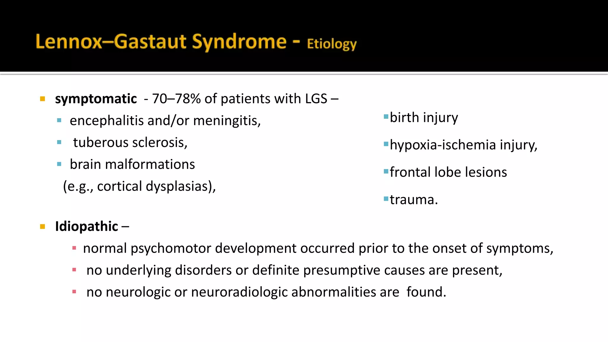  symptomatic - 70–78% of patients with LGS –
 encephalitis and/or meningitis,
 tuberous sclerosis,
 brain malformations
(e.g., cortical dysplasias),
 Idiopathic –
▪ normal psychomotor development occurred prior to the onset of symptoms,
▪ no underlying disorders or definite presumptive causes are present,
▪ no neurologic or neuroradiologic abnormalities are found.
birth injury
hypoxia-ischemia injury,
frontal lobe lesions
trauma.
 