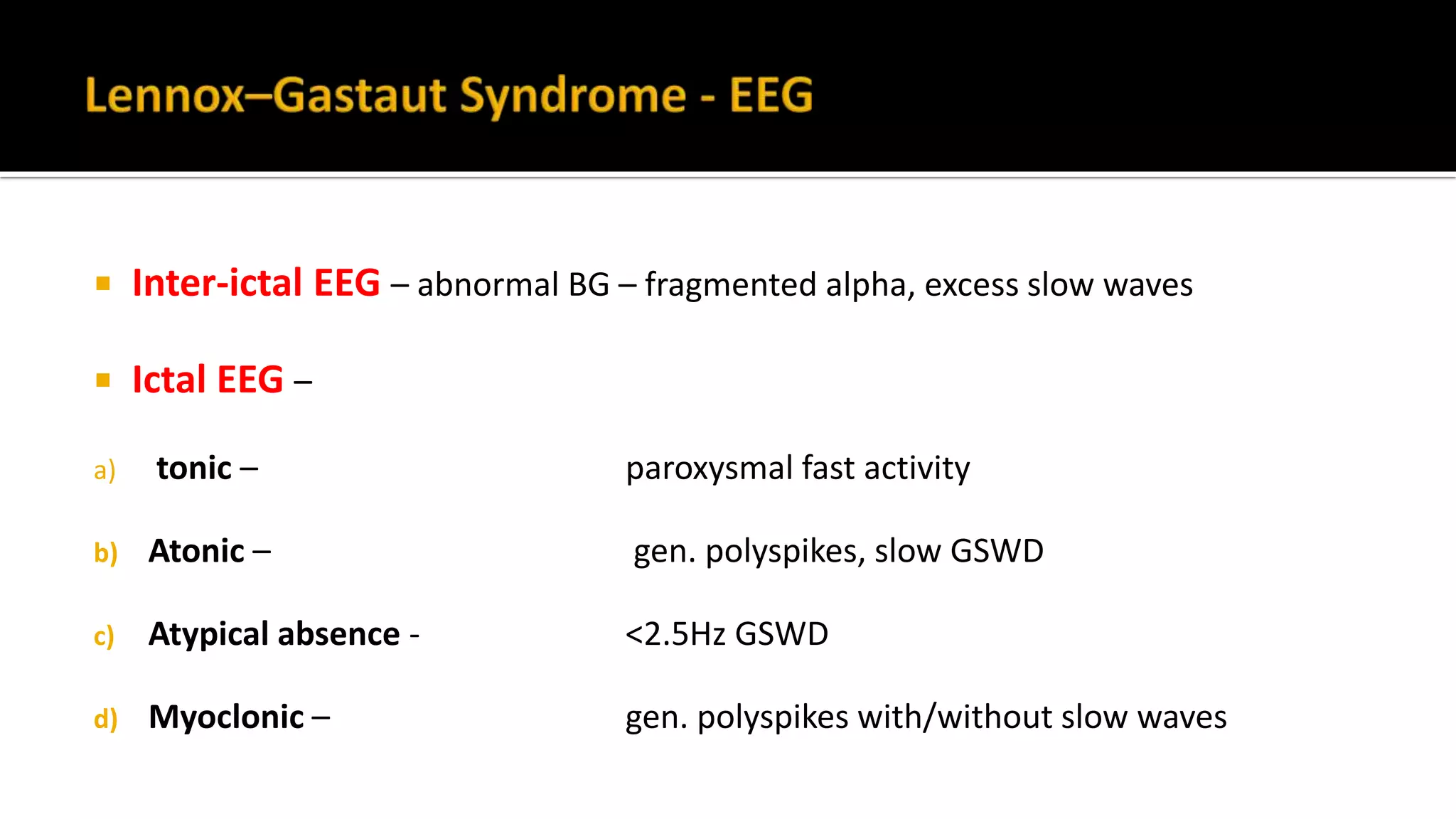  Inter-ictal EEG – abnormal BG – fragmented alpha, excess slow waves
 Ictal EEG –
a) tonic – paroxysmal fast activity
b) Atonic – gen. polyspikes, slow GSWD
c) Atypical absence - <2.5Hz GSWD
d) Myoclonic – gen. polyspikes with/without slow waves
 