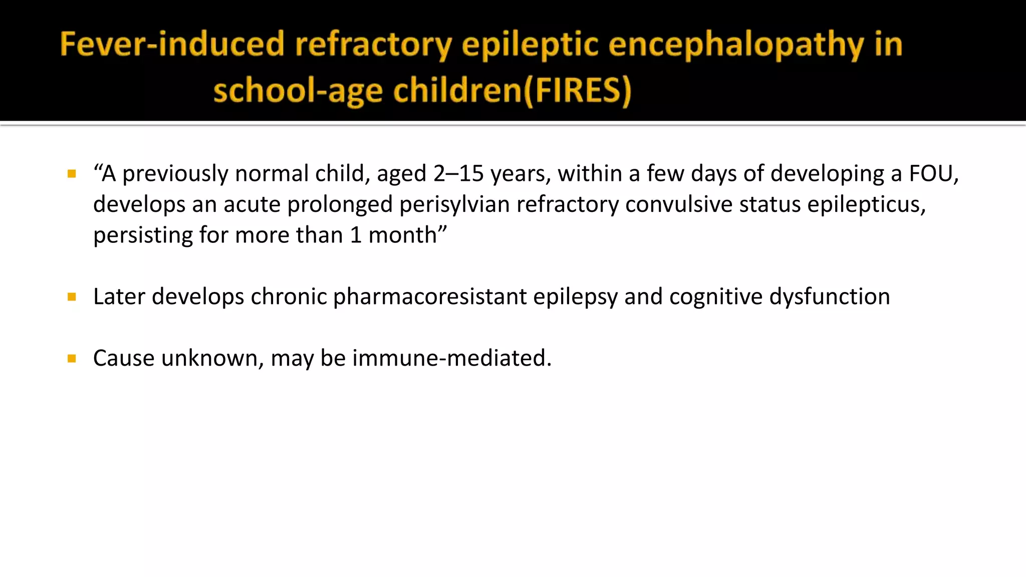 “A previously normal child, aged 2–15 years, within a few days of developing a FOU,
develops an acute prolonged perisylvian refractory convulsive status epilepticus,
persisting for more than 1 month”
 Later develops chronic pharmacoresistant epilepsy and cognitive dysfunction
 Cause unknown, may be immune-mediated.
 