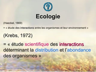 Ecologie
(Haeckel, 1869)
= « étude des interactionsinteractions entre les organismes et leur environnement »
(Krebs, 1972)
= « étude scientifique des interactionsinteractions
déterminant la distribution et l’abondance
des organismes »
 