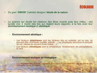 • Du grec ‘OIKOS’ (habitat) désigne l’étude de la nature
• La science qui étudie les relations des êtres vivants avec leur milieu ; càd
qu'elle vise à établir des lois qui règlent leurs rapports, à la fois avec leur
environnement biotique et abiotique
– Environnement abiotique :
• Les facteurs édaphiques sont les facteurs liés au substrat, sol ou eau. Ils
peuvent être chimiques (acidité, salinité, ...) ou physiques (structure et porosité
du sol, vitesse du courant d'une rivière, ...)
• Les facteurs climatiques sont la température, l'éclairement, les précipitations,
le vent ...
– Environnement biotique ou biologique :
• Les organismes vivants (animaux et végétaux) exercent les uns sur les autres
différents types d'actions.
ÉCOLOGIE
 