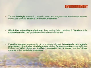 • Terme écologie souvent confondu avec les programmes environnementaux
ou encore avec la science de l’environnement
• Discipline scientifique distincte, il est vrai qu’elle contribue à l’étude et à la
compréhension des problèmes liés à l’environnement
• L'environnement représente, à un moment donné, l'ensemble des agents
physiques, chimiques et biologiques et des facteurs sociaux susceptibles
d'avoir un effet direct ou indirect, immédiat ou à terme, sur les êtres
vivants et les activités humaines
ENVIRONNEMENT
 