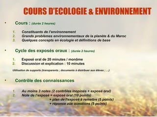 COURS D’ECOLOGIE & ENVIRONNEMENT
• Cours : (durée 2 heures)
1. Constituants de l’environnement
2. Grands problèmes environnementaux de la planète & du Maroc
3. Quelques concepts en écologie et définitions de base
• Cycle des exposés oraux : (durée 2 heures)
1. Exposé oral de 20 minutes / monôme
2. Discussion et explication : 10 minutes
Utilisation de supports (transparents ; documents à distribuer aux élèves ; …)
• Contrôle des connaissances
1. Au moins 3 notes (2 contrôles inopinés + exposé oral)
2. Note de l’exposé = exposé oral (10 points)
+ plan de l’exposé à remettre (5 points)
+ réponse aux questions (5 points)
 