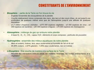 • Biosphère : partie de la Terre où l'on trouve la vie
– Englobe l'ensemble des écosystèmes de la planète
– Couche relativement mince composée des mers, des lacs et des cours d'eau, du sol jusqu'à une
profondeur de quelques mètres ainsi que de l'atmosphère jusqu'à une altitude de quelques
kilomètres
– ±1,7 million d’espèces animales ; ±275 000 espèces végétales ; ±5 000 espèces de virus ; ±4
000 espèces de bactéries ; ±40 000 espèces d’algues ; ±70 000 espèces de champignons
• Atmosphère : mélange de gaz qui entoure notre planète
– A base N2 ; O2 ; H2 ; CO2 ; vapeur H2O ; éléments et corps composes ; particules de poussière
• Hydrosphère : ensemble des milieux aquatiques de notre planète
– Mers et océans, rivières, lacs, eaux souterraines et humidité de l’air et du sol
– 95,96% océans ; 2,97% glaciers ; 1,05% eaux souterraines, lacs et rivières
• Lithosphère : fine couche de matière à la surface de la Terre
– Résultat des interactions entre le climat, les matières minérales, les roches sédimentaires et la
végétation
CONSTITUANTS DE L’ENVIRONNEMENT
 