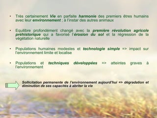 • Très certainement Vie en parfaite harmonie des premiers êtres humains
avec leur environnement ; à l’instar des autres animaux
• Equilibre profondément changé avec la première révolution agricole
préhistorique qui a favorisé l’érosion du sol et la régression de la
végétation naturelle
• Populations humaines modestes et technologie simple => impact sur
l’environnement limite et localise
• Populations et techniques développées => atteintes graves à
l’environnement
Sollicitation permanente de l’environnement aujourd’hui => dégradation et
diminution de ses capacités à abriter la vie
 
