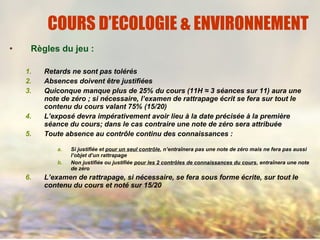 • Règles du jeu :
1. Retards ne sont pas tolérés
2. Absences doivent être justifiées
3. Quiconque manque plus de 25% du cours (11H ≈ 3 séances sur 11) aura une
note de zéro ; si nécessaire, l’examen de rattrapage écrit se fera sur tout le
contenu du cours valant 75% (15/20)
4. L’exposé devra impérativement avoir lieu à la date précisée à la première
séance du cours; dans le cas contraire une note de zéro sera attribuée
5. Toute absence au contrôle continu des connaissances :
a. Si justifiée et pour un seul contrôle, n’entraînera pas une note de zéro mais ne fera pas aussi
l’objet d’un rattrapage
b. Non justifiée ou justifiée pour les 2 contrôles de connaissances du cours, entraînera une note
de zéro
6. L’examen de rattrapage, si nécessaire, se fera sous forme écrite, sur tout le
contenu du cours et noté sur 15/20
COURS D’ECOLOGIE & ENVIRONNEMENT
 