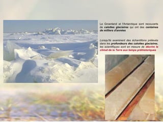 Le Groenland et l'Antarctique sont recouverts
de calottes glaciaires qui ont des centaines
de milliers d'années
Lorsqu'ils examinent des échantillons prélevés
dans les profondeurs des calottes glaciaires,
les scientifiques sont en mesure de décrire le
climat de la Terre aux temps préhistoriques
 