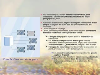 Pour les scientifiques, chaque tranche d'une carotte de glacechaque tranche d'une carotte de glace
correspond à un intervalle différent sur l’échelle des tempscorrespond à un intervalle différent sur l’échelle des temps
géologiques du passé.géologiques du passé.
Au moment de sa formation, la glace a enregistré l’atmosphère de sonla glace a enregistré l’atmosphère de son
époqueépoque, en piégeant des bulles d'air, des produits chimiques, des
poussières.
L’action s’appelle le carottage.
L'étude, centimètre par centimètre, d'une carotte de glace permet doncpermet donc
de retracer l'histoire de l'atmosphère et du climatde retracer l'histoire de l'atmosphère et du climat :
L'analyse isotopiqueanalyse isotopique de la glace donne la températuretempérature de
l'atmosphère.
Les bulles d'air emprisonnées dans la glacebulles d'air emprisonnées dans la glace sont des
échantillons de l'atmosphère ancienne, on peut ainsi connaître la
concentration en COconcentration en CO22 et en méthaneet en méthane, des gaz à effet de serre.
L'analyse des impuretésanalyse des impuretés permet de connaître la composition en
plomb, en mercure, en soufre de l’atmosphère
Les poussières volcaniquespoussières volcaniques renseignent sur les grandesgrandes
éruptions du passééruptions du passé
Les pollenspollens sont d'excellents indicateurs des paléoclimatspaléoclimats
On y retrouve même la trace des essais nucléairestrace des essais nucléaires
américains et soviétiques et de la catastrophe de
Tchernobyl.
Tranche d’une carotte de glace
 