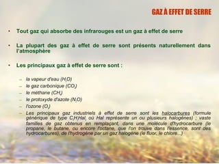 • Tout gaz qui absorbe des infrarouges est un gaz à effet de serre
• La plupart des gaz à effet de serre sont présents naturellement dans
l’atmosphère
• Les principaux gaz à effet de serre sont :
– la vapeur d'eau (H2O)
– le gaz carbonique (CO2)
– le méthane (CH4)
– le protoxyde d'azote (N2O)
– l'ozone (O3)
– Les principaux gaz industriels à effet de serre sont les halocarbures (formule
générique de type CxHyHalz où Hal représente un ou plusieurs halogènes) ; vaste
familles de gaz obtenus en remplaçant, dans une molécule d'hydrocarbure (le
propane, le butane, ou encore l'octane, que l'on trouve dans l'essence, sont des
hydrocarbures), de l'hydrogène par un gaz halogène (le fluor, le chlore...)
GAZ À EFFET DE SERRE
 