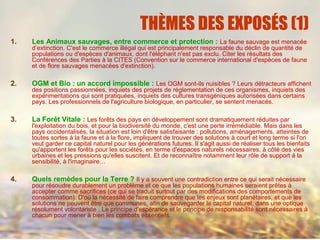 THÈMES DES EXPOSÉS (1)
1. Les Animaux sauvages, entre commerce et protection : La faune sauvage est menacée
d’extinction. C'est le commerce illégal qui est principalement responsable du déclin de quantité de
populations ou d'espèces d'animaux, dont l'éléphant n'est pas exclu. Citer les résultats des
Conférences des Parties à la CITES (Convention sur le commerce international d'espèces de faune
et de flore sauvages menacées d'extinction).
2. OGM et Bio : un accord impossible : Les OGM sont-ils nuisibles ? Leurs détracteurs affichent
des positions passionnées, inquiets des projets de réglementation de ces organismes, inquiets des
expérimentations qui sont pratiquées, inquiets des cultures transgéniques autorisées dans certains
pays. Les professionnels de l'agriculture biologique, en particulier, se sentent menacés.
3. La Forêt Vitale : Les forêts des pays en développement sont dramatiquement réduites par
l'exploitation du bois, et pour la biodiversité du monde, c'est une perte irrémédiable. Mais dans les
pays occidentalisés, la situation est loin d'être satisfaisante : pollutions, aménagements, atteintes de
toutes sortes à la faune et à la flore, impliquent de trouver des solutions à court et long terme si l'on
veut garder ce capital naturel pour les générations futures. Il s'agit aussi de réaliser tous les bienfaits
qu'apportent les forêts pour les sociétés, en terme d'espaces naturels nécessaires, à côté des vies
urbaines et les pressions qu'elles suscitent. Et de reconnaître notamment leur rôle de support à la
sensibilité, à l'imaginaire…
4. Quels remèdes pour la Terre ? Il y a souvent une contradiction entre ce qui serait nécessaire
pour résoudre durablement un problème et ce que les populations humaines seraient prêtes à
accepter comme sacrifices (ce qui se traduit surtout par des modifications des comportements de
consommation). D'où la nécessité de faire comprendre que les enjeux sont planétaires, et que les
solutions ne peuvent être que communes, afin de sauvegarder le capital naturel, dans une optique
résolument volontariste : Le principe d'espérance et le principe de responsabilité sont nécessaires à
chacun pour mener à bien les combats essentiels.
 