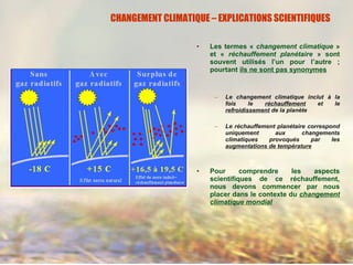 • Les termes « changement climatique »
et « réchauffement planétaire » sont
souvent utilisés l’un pour l’autre ;
pourtant ils ne sont pas synonymes
– Le changement climatique inclut à la
fois le réchauffement et le
refroidissement de la planète
– Le réchauffement planétaire correspond
uniquement aux changements
climatiques provoqués par les
augmentations de température
• Pour comprendre les aspects
scientifiques de ce réchauffement,
nous devons commencer par nous
placer dans le contexte du changement
climatique mondial
CHANGEMENT CLIMATIQUE – EXPLICATIONS SCIENTIFIQUES
 