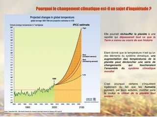 Elle pourrait réchauffer la planète à une
rapidité qui dépasserait tout ce que la
Terre a connu au cours de son histoire
Etant donné que la température n’est qu’un
des éléments du système climatique, une
augmentation des températures de la
planète peut déclencher une série de
changements qui toucheraient
l’ensemble du système climatique
mondial
C’est pourquoi certains s’inquiètent
également du fait que les humains
puissent, par leurs activités, modifier sans
le vouloir le climat de la planète tout
entière
Pourquoi le changement climatique est-il un sujet d’inquiétude ?
 