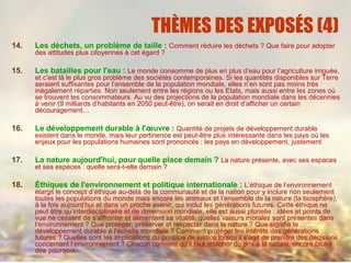 THÈMES DES EXPOSÉS (4)
14. Les déchets, un problème de taille : Comment réduire les déchets ? Que faire pour adopter
des attitudes plus citoyennes à cet égard ?
15. Les batailles pour l'eau : Le monde consomme de plus en plus d’eau pour l’agriculture irriguée,
et c’est là le plus gros problème des sociétés contemporaines. Si les quantités disponibles sur Terre
seraient suffisantes pour l’ensemble de la population mondiale, elles n’en sont pas moins très
inégalement réparties. Non seulement entre les régions ou les Etats, mais aussi entre les zones où
se trouvent les consommateurs. Au vu des projections de la population mondiale dans les décennies
à venir (9 milliards d’habitants en 2050 peut-être), on serait en droit d’afficher un certain
découragement…
16. Le développement durable à l'œuvre : Quantité de projets de développement durable
existent dans le monde, mais leur pertinence est peut-être plus intéressante dans les pays où les
enjeux pour les populations humaines sont prononcés : les pays en développement, justement.
17. La nature aujourd'hui, pour quelle place demain ? La nature présente, avec ses espaces
et ses espèces : quelle sera-t-elle demain ?
18. Éthiques de l'environnement et politique internationale : L’éthique de l’environnement
élargit le concept d’éthique au-delà de la communauté et de la nation pour y inclure non seulement
toutes les populations du monde mais encore les animaux et l’ensemble de la nature (la biosphère),
à la fois aujourd’hui et dans un proche avenir, qui inclut les générations futures. Cette éthique ne
peut être qu’interdisciplinaire et de dimension mondiale, elle est aussi plurielle : idées et points de
vue ne cessent de s’affronter et alimentent sa vitalité. quelles valeurs morales sont présentes dans
l’environnement ? Que protéger, préserver et respecter dans la nature ? Que signifie le
développement durable à l’échelle mondiale ? Comment protéger les intérêts des générations
futures ? Quelles sont les implications du principe de justice lorsqu’il s’agit de prendre des décisions
concernant l’environnement ? Chacun convient qu’il faut attacher du prix à la nature, encore faut-il
dire pourquoi.
 