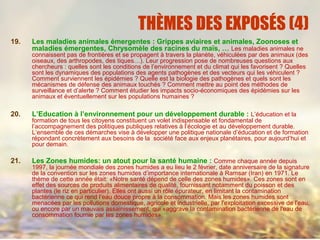 THÈMES DES EXPOSÉS (4)
19. Les maladies animales émergentes : Grippes aviaires et animales, Zoonoses et
maladies émergentes, Chrysomèle des racines du maïs, … Les maladies animales ne
connaissent pas de frontières et se propagent à travers la planète, véhiculées par des animaux (des
oiseaux, des arthropodes, des tiques…). Leur progression pose de nombreuses questions aux
chercheurs : quelles sont les conditions de l’environnement et du climat qui les favorisent ? Quelles
sont les dynamiques des populations des agents pathogènes et des vecteurs qui les véhiculent ?
Comment surviennent les épidémies ? Quelle est la biologie des pathogènes et quels sont les
mécanismes de défense des animaux touchés ? Comment mettre au point des méthodes de
surveillance et d’alerte ? Comment étudier les impacts socio-économiques des épidémies sur les
animaux et éventuellement sur les populations humaines ?
20. L’Education à l’environnement pour un développement durable : L’éducation et la
formation de tous les citoyens constituent un volet indispensable et fondamental de
l’accompagnement des politiques publiques relatives à l’écologie et au développement durable.
L’ensemble de ces démarches vise à développer une politique nationale d’éducation et de formation
répondant concrètement aux besoins de la société face aux enjeux planétaires, pour aujourd’hui et
pour demain.
21. Les Zones humides: un atout pour la santé humaine : Comme chaque année depuis
1997, la journée mondiale des zones humides a eu lieu le 2 février, date anniversaire de la signature
de la convention sur les zones humides d’importance internationale à Ramsar (Iran) en 1971. Le
thème de cette année était: «Notre santé dépend de celle des zones humides». Ces zones sont en
effet des sources de produits alimentaires de qualité, fournissant notamment du poisson et des
plantes (le riz en particulier). Elles ont aussi un rôle épurateur, en limitant la contamination
bactérienne ce qui rend l’eau douce propre à la consommation. Mais les zones humides sont
menacées par les pollutions domestique, agricole et industrielle, par l'exploitation excessive de l'eau,
ou encore par un mauvais assainissement, qui «aggrave la contamination bactérienne de l'eau de
consommation fournie par les zones humides».
 