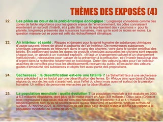 THÈMES DES EXPOSÉS (4)
22. Les pôles au cœur de la problématique écologique : Longtemps considérés comme des
zones de faible importance pour les grands enjeux de l’environnement, les pôles connaissent
maintenant un surcroît d’intérêt, et à juste titre : car ils représentent des « poumons » pour la
planète, longtemps préservés des nuisances humaines, mais qui le sont de moins en moins. La
question majeure qui se pose est celle du réchauffement climatique.
23. Air intérieur et santé : Risques et dangers pour la santé humaine de substances chimiques
d’usage courant: éthers de glycol et polluants de l’air intérieur. De nombreuses substances
chimiques dangereuses se retrouvent dans le sang des citoyens, voire dans le cordon ombilical des
bébés. En additionnant toutes les doses de produits chimiques auxquelles les citoyens sont exposés
chaque jour, on aboutit à un «cocktail explosif». «Il faut un changement culturel et un changement
institutionnel», nécessaires pour passer de la prévention à la précaution, et d’investir beaucoup plus
d’argent dans la recherche notamment en toxicologie. Créer des valeurs-guides pour l’air intérieur
assorties de contrôles pour tous les établissements recevant du public, et instaurer des valeurs-
guides d’émissivité des substances et objets font aussi partie des propositions.
24. Sécheresse : la désertification est-elle une fatalité ? Le Sahel fait face à une sécheresse
sans précédent qui se traduit par une désertification des terres. En Afrique ainsi que dans d’autres
régions du monde, les sols s’assèchent, sous l’effet du climat mais aussi et surtout de la pression
humaine. Un milliard de personnes menacées par la désertification.
25. La population mondiale : quelle évolution ? La population mondiale a été évaluée en 2003
à 6,3 milliards d’habitants, dont plus de la moitié vivent en Asie (3,8 milliards). Deux pays (Chine et
Inde) regroupent à eux seuls plus du tiers des habitants de la planète (1,3 et 1,1 milliard
respectivement) bien qu’ils ne soient classés qu’aux quatrième et septième rangs en termes de
surface. À l’horizon 2025, la contribution de ces deux pays devrait rester la même par rapport à la
population mondiale, de l’ordre de 35 %.
 