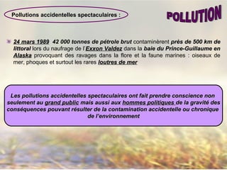 24 mars 198924 mars 1989 42 000 tonnes de pétrole brut contaminèrent près de 500 km deprès de 500 km de
littorallittoral lors du naufrage de l’Exxon ValdezExxon Valdez dans la baie du Prince-Guillaume enbaie du Prince-Guillaume en
AlaskaAlaska provoquant des ravages dans la flore et la faune marines : oiseaux de
mer, phoques et surtout les rares loutres de merloutres de mer
Pollutions accidentelles spectaculaires :
Les pollutions accidentelles spectaculaires ont fait prendre conscience nonLes pollutions accidentelles spectaculaires ont fait prendre conscience non
seulement auseulement au grand publicgrand public mais aussi auxmais aussi aux hommes politiqueshommes politiques de la gravitde la gravitéé desdes
conséquences pouvant résulter de la contamination accidentelle ou chroniqueconséquences pouvant résulter de la contamination accidentelle ou chronique
de l’environnementde l’environnement
 