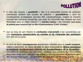  à côté des risques « qualitatifsqualitatifs » liés à la redoutable toxicité de certaines
substances existent des causes de pollution « quantitativesquantitatives » dont les
conséquences écologiques peuvent être catastrophiques, malgré la moindre
nocivité des polluants concernés, par suite de l’énormité des masses qui sont
déversées dans le milieu naturel = « marées noiresmarées noires » par exemple (une tonneune tonne
de pétrole peut recouvrir par un film d’hydrocarbures 12 kmde pétrole peut recouvrir par un film d’hydrocarbures 12 km22
d’océand’océan)
 tout au long de son histoire la civilisation industriellecivilisation industrielle s’est caractérisée par
une croissance spectaculaire du nombre et de l’intensité des pollutionscroissance spectaculaire du nombre et de l’intensité des pollutions
dont elle est la cause
 en plus de leurs conséquencesconséquences directement néfastes pour la santé humainesanté humaine,
celles-ci perturbent de façon de plus en plus préoccupante divers processusdivers processus
écologiques fondamentaux propres au fonctionnement de la biosphèreécologiques fondamentaux propres au fonctionnement de la biosphère :
circulation et dispersion des polluants ; passage des polluants de l’atmosphère
dans l’eau et les sols ; transfert des polluants dans la biomasse et contamination
des réseaux trophiques ; concentration des polluants par les êtres vivants ; …
 
