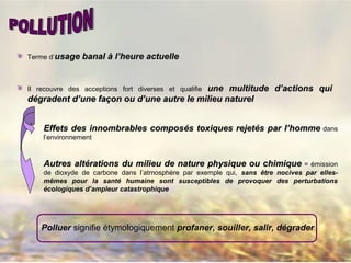 Terme d’usage banalusage banal àà l’heure actuellel’heure actuelle
Il recouvre des acceptions fort diverses et qualifie une multitude d’actions quiune multitude d’actions qui
dégradent d’une façon ou d’une autre le milieu natureldégradent d’une façon ou d’une autre le milieu naturel
Effets des innombrables composEffets des innombrables composéés toxiques rejets toxiques rejetéés par l’hommes par l’homme dans
l’environnement
Autres altérations du milieu de nature physique ou chimiqueAutres altérations du milieu de nature physique ou chimique = émission
de dioxyde de carbone dans l’atmosphère par exemple qui, sans être nocives par elles-
mêmes pour la santé humaine sont susceptibles de provoquer des perturbations
écologiques d’ampleur catastrophique
Polluer signifie étymologiquement profaner, souiller, salir, dégrader
 