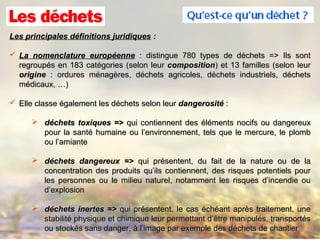 Les principales définitions juridiquesLes principales définitions juridiques ::
 La nomenclature européenneLa nomenclature européenne : distingue 780 types de déchets => Ils sont: distingue 780 types de déchets => Ils sont
regroupés en 183 catégories (selon leurregroupés en 183 catégories (selon leur compositioncomposition) et 13 familles (selon leur) et 13 familles (selon leur
origineorigine : ordures ménagères, déchets agricoles, déchets industriels, déchets: ordures ménagères, déchets agricoles, déchets industriels, déchets
médicaux, …)médicaux, …)
 Elle classe également les déchets selon leurElle classe également les déchets selon leur dangerositédangerosité ::
 déchets toxiques =>déchets toxiques => qui contiennent des éléments nocifs ou dangereuxqui contiennent des éléments nocifs ou dangereux
pour la santé humaine ou l’environnement, tels que le mercure, le plombpour la santé humaine ou l’environnement, tels que le mercure, le plomb
ou l’amianteou l’amiante
 déchets dangereux =>déchets dangereux => qui présentent, du fait de la nature ou de laqui présentent, du fait de la nature ou de la
concentration des produits qu’ils contiennent, des risques potentiels pourconcentration des produits qu’ils contiennent, des risques potentiels pour
les personnes ou le milieu naturel, notamment les risques d’incendie oules personnes ou le milieu naturel, notamment les risques d’incendie ou
d’explosiond’explosion
 déchets inertes =>déchets inertes => qui présentent, le cas échéant après traitement, unequi présentent, le cas échéant après traitement, une
stabilité physique et chimique leur permettant d’être manipulés, transportésstabilité physique et chimique leur permettant d’être manipulés, transportés
ou stockés sans danger, à l’image par exemple des déchets de chantierou stockés sans danger, à l’image par exemple des déchets de chantier
 