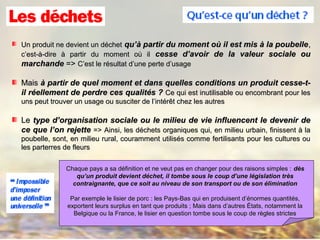 Un produit ne devient un déchetUn produit ne devient un déchet qu’à partir du moment où il est mis à la poubellequ’à partir du moment où il est mis à la poubelle,,
c’est-à-dire à partir du moment où ilc’est-à-dire à partir du moment où il cesse d’avoir de la valeur sociale oucesse d’avoir de la valeur sociale ou
marchandemarchande =>=> C’est le résultat d’une perte d’usageC’est le résultat d’une perte d’usage
MaisMais à partir de quel moment et dans quelles conditions un produit cesse-t-à partir de quel moment et dans quelles conditions un produit cesse-t-
il réellement de perdre ces qualités ?il réellement de perdre ces qualités ? Ce qui est inutilisable ou encombrant pour lesCe qui est inutilisable ou encombrant pour les
uns peut trouver un usage ou susciter de l’intérêt chez les autresuns peut trouver un usage ou susciter de l’intérêt chez les autres
LeLe type d’organisation sociale ou le milieu de vie influencent le devenir detype d’organisation sociale ou le milieu de vie influencent le devenir de
ce que l’on rejettece que l’on rejette => Ainsi, les déchets organiques qui, en milieu urbain, finissent à la=> Ainsi, les déchets organiques qui, en milieu urbain, finissent à la
poubelle, sont, en milieu rural, couramment utilisés comme fertilisants pour les cultures oupoubelle, sont, en milieu rural, couramment utilisés comme fertilisants pour les cultures ou
les parterres de fleursles parterres de fleurs
Chaque pays a sa définition et ne veut pas en changer pour des raisons simples :Chaque pays a sa définition et ne veut pas en changer pour des raisons simples : ddèèss
qu’un produit devient déchet, il tombe sous le coup d’une législation trèsqu’un produit devient déchet, il tombe sous le coup d’une législation très
contraignante, que ce soit au niveau de son transport ou de son éliminationcontraignante, que ce soit au niveau de son transport ou de son élimination
Par exemple le lisier de porc : les Pays-Bas qui en produisent d’énormes quantités,Par exemple le lisier de porc : les Pays-Bas qui en produisent d’énormes quantités,
exportent leurs surplus en tant que produits ; Mais dans d’autres États, notamment laexportent leurs surplus en tant que produits ; Mais dans d’autres États, notamment la
Belgique ou la France, le lisier en question tombe sous le coup de règles strictesBelgique ou la France, le lisier en question tombe sous le coup de règles strictes
 