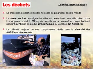 La production de déchets solides ne cesse de progresser dans le mondeLa production de déchets solides ne cesse de progresser dans le monde
LeLe niveau socioéconomiqueniveau socioéconomique des villes est déterminant : une ville riche commedes villes est déterminant : une ville riche comme
Los Angeles produitLos Angeles produit 1 256 kg1 256 kg de déchets par an ramené à chaque habitant,de déchets par an ramené à chaque habitant,
pendant qu’Abidjan en produitpendant qu’Abidjan en produit 200 kg/hab./an200 kg/hab./an ou Bangkokou Bangkok 321 kg/hab./an321 kg/hab./an
La difficulté majeure de ces comparaisons réside dans laLa difficulté majeure de ces comparaisons réside dans la diversité desdiversité des
définitions des déchetsdéfinitions des déchets
Données internationalesDonnées internationales ::
 