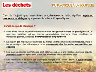 C’est de l’adjectif grec «C’est de l’adjectif grec «plastikosplastikos» et «» et «plasticusplasticus» en latin, signifiant» en latin, signifiant «apte ou«apte ou
propre au modelage»propre au modelage», que provient le substantif «, que provient le substantif «plastiqueplastique»»
Qu’est-ce que le plastique ?Qu’est-ce que le plastique ?
Dans notre monde moderne on rencontre uneDans notre monde moderne on rencontre une très grande variété de plastiquestrès grande variété de plastiques => Ce=> Ce
sont des matériaux qui ont comme caractéristique commune d’être constitués desont des matériaux qui ont comme caractéristique commune d’être constitués de
molécules géantes, appeléesmolécules géantes, appelées macromolécules ou polymèresmacromolécules ou polymères
La plupart des molécules organiques du monde vivant sont des macromolécules, mais leLa plupart des molécules organiques du monde vivant sont des macromolécules, mais le
terme plastique n’est utilisé que pour lesterme plastique n’est utilisé que pour les macromolécules fabriquées ou modifiées parmacromolécules fabriquées ou modifiées par
l’hommel’homme
Les macromolécules synthétiques sont obtenues grâce à une réaction chimique appeléeLes macromolécules synthétiques sont obtenues grâce à une réaction chimique appelée
polymérisationpolymérisation qui a pour effet d’unir des molécules identiques entre ellesqui a pour effet d’unir des molécules identiques entre elles
Les molécules à la base des plastiques vierges sont toutes issues d’Les molécules à la base des plastiques vierges sont toutes issues d’hydrocarbureshydrocarbures
(pétrole, charbon, gaz naturel) que l’on a soumis à diverses réactions chimiques(pétrole, charbon, gaz naturel) que l’on a soumis à diverses réactions chimiques
 