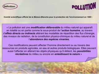 Définition :
« La pollution est une modification défavorable du milieu naturel qui apparaît
en totalité ou en partie comme le sous-produit de l’action humaine, au travers
d’effets directs ou indirects altérant les modalités de répartition des flux d’énergie,
des niveaux de radiation, de la constitution physico-chimique du milieu naturel et de
l’abondance des espèces vivantes.
Ces modifications peuvent affecter l’homme directement ou au travers des
ressources en produits agricoles, en eau et autres produits biologiques. Elles peuvent
aussi l’affecter en altérant les objets physiques qu’il détient, les possibilités
récréatives du milieu ou encore en enlaidissant la nature »
Comité scientifique officiel de la Maison-Blanche pour la protection de l’environnement en 1965 :
 