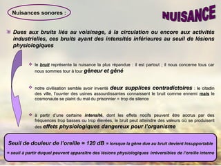 Nuisances sonores :
Dues aux bruits liDues aux bruits liéés au voisinage,s au voisinage, àà la circulation ou encore aux activitésla circulation ou encore aux activités
industrielles, ces bruits ayant des intensités inférieures au seuil de lésionsindustrielles, ces bruits ayant des intensités inférieures au seuil de lésions
physiologiquesphysiologiques
 lele bruitbruit représente la nuisance la plus répandue : il est partout ; il nous concerne tous carreprésente la nuisance la plus répandue : il est partout ; il nous concerne tous car
nous sommes tournous sommes tour àà tourtour gêneur et gêngêneur et gênéé
 notre civilisation semble avoir inventnotre civilisation semble avoir inventéé deux supplices contradictoiresdeux supplices contradictoires : le citadin: le citadin
des ville, l’ouvrier des usines assourdissantes connaissent le bruit comme ennemides ville, l’ouvrier des usines assourdissantes connaissent le bruit comme ennemi maismais lele
cosmonaute se plaint du mal du prisonnier = trop de silencecosmonaute se plaint du mal du prisonnier = trop de silence
 àà partir d’une certainepartir d’une certaine intensitéintensité, dont les effets nocifs peuvent être accrus par des, dont les effets nocifs peuvent être accrus par des
fréquences trop basses ou trop élevées, le bruit peut atteindre des valeurs ofréquences trop basses ou trop élevées, le bruit peut atteindre des valeurs oùù se produisentse produisent
desdes effets physiologiques dangereux pour l’organismeeffets physiologiques dangereux pour l’organisme
Seuil de douleur de l’oreille = 120 dBSeuil de douleur de l’oreille = 120 dB = lorsque la gêne due au bruit devient Insupportable= lorsque la gêne due au bruit devient Insupportable
= seuil= seuil àà partir duquel peuvent apparaître des lésions physiologiquespartir duquel peuvent apparaître des lésions physiologiques irréversibles de l’oreille interneirréversibles de l’oreille interne
 