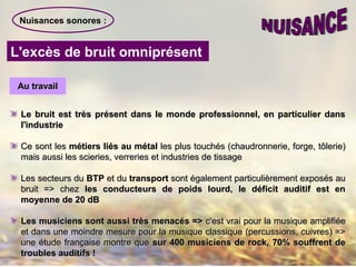 Nuisances sonores :
L'excès de bruit omniprésent
Au travailAu travail
Le bruit est très présent dans le monde professionnel, en particulier dansLe bruit est très présent dans le monde professionnel, en particulier dans
l'industriel'industrie
Ce sont lesCe sont les métiers liés au métalmétiers liés au métal les plus touchés (chaudronnerie, forge, tôlerie)les plus touchés (chaudronnerie, forge, tôlerie)
mais aussi les scieries, verreries et industries de tissagemais aussi les scieries, verreries et industries de tissage
Les secteurs duLes secteurs du BTPBTP et duet du transporttransport sont également particulièrement exposés ausont également particulièrement exposés au
bruit => chezbruit => chez les conducteurs de poids lourd, le déficit auditif est enles conducteurs de poids lourd, le déficit auditif est en
moyenne de 20 dBmoyenne de 20 dB
Les musiciens sont aussi très menacés =>Les musiciens sont aussi très menacés => c'est vrai pour la musique amplifiéec'est vrai pour la musique amplifiée
et dans une moindre mesure pour la musique classique (percussions, cuivres) =>et dans une moindre mesure pour la musique classique (percussions, cuivres) =>
une étude française montre queune étude française montre que sur 400 musiciens de rock, 70% souffrent desur 400 musiciens de rock, 70% souffrent de
troubles auditifs !troubles auditifs !
 