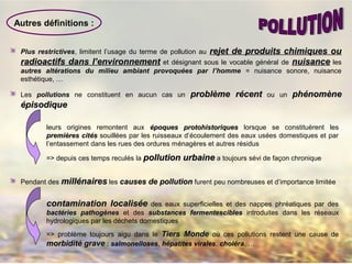 Plus restrictives, limitent l’usage du terme de pollution au rejet de produits chimiques ourejet de produits chimiques ou
radioactifs dans l’environnementradioactifs dans l’environnement et désignant sous le vocable général de nuisancenuisance les
autres altérations du milieu ambiant provoquées par l’homme = nuisance sonore, nuisance
esthétique, …
Les pollutions ne constituent en aucun cas un problème récentproblème récent ou un phénomènephénomène
épisodiqueépisodique
leurs origines remontent aux époques protohistoriquesépoques protohistoriques lorsque se constituèrent les
premières citpremières citééss souillées par les ruisseaux d’écoulement des eaux usées domestiques et par
l’entassement dans les rues des ordures ménagères et autres résidus
=> depuis ces temps reculés la pollution urbainepollution urbaine a toujours sévi de façon chronique
Autres définitions :
Pendant des millénairesmillénaires les causes de pollutioncauses de pollution furent peu nombreuses et d’importance limitée
contamination localiséecontamination localisée des eaux superficielles et des nappes phréatiques par des
bactéries pathogènesbactéries pathogènes et des substances fermentesciblessubstances fermentescibles introduites dans les réseaux
hydrologiques par les déchets domestiques
=> problème toujours aigu dans le Tiers MondeTiers Monde où ces pollutions restent une cause de
morbidité gravemorbidité grave : salmonelloses, hépatites virales, choléra, …
 