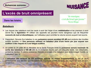 Nuisances sonores :
L'excès de bruit omniprésent
Dans les loisirsDans les loisirs
BaladeursBaladeurs
Les risques des baladeurs sont les seuls à avoir fait l'objet d'uneLes risques des baladeurs sont les seuls à avoir fait l'objet d'une médiatisationmédiatisation et les premiers à avoiret les premiers à avoir
donné lieu àdonné lieu à législation =>législation => Utiliser ces appareils est pourtant moins dangereux que de fréquenterUtiliser ces appareils est pourtant moins dangereux que de fréquenter
concerts de rock et discothèquesconcerts de rock et discothèques, car l'utilisateur peut contrôler le volume sonore auquel il est soumis, car l'utilisateur peut contrôler le volume sonore auquel il est soumis
Cependant, l'écoute d'un baladeur à uneCependant, l'écoute d'un baladeur à une puissance sonore excédant 85 dBpuissance sonore excédant 85 dB peut produire des troublespeut produire des troubles
auditifs durables =>auditifs durables => Une personne utilisant un baladeur plus d'une heure par jour expose sonUne personne utilisant un baladeur plus d'une heure par jour expose son
audition à des risques et à une fatigue auditiveaudition à des risques et à une fatigue auditive
Un arrêté du 24 juillet 98 du Ministère de la Santé Français limite laUn arrêté du 24 juillet 98 du Ministère de la Santé Français limite la puissance sonore maximale depuissance sonore maximale de
sortie des baladeurs à 100 dBsortie des baladeurs à 100 dB (Art 4) => il impose d'autre part une étiquette lisible, non détachable,(Art 4) => il impose d'autre part une étiquette lisible, non détachable,
portant la mention "A pleine puissance, l'écoute prolongée d'un baladeur peut endommager l'oreille deportant la mention "A pleine puissance, l'écoute prolongée d'un baladeur peut endommager l'oreille de
l'utilisateur" (Art. 5)l'utilisateur" (Art. 5)
L'utilisation des lecteurs de CD portables apporte un risque supplémentaireL'utilisation des lecteurs de CD portables apporte un risque supplémentaire du fait de leursdu fait de leurs
performances plus élevées que les baladeurs classiques (meilleure rendu des aigus, qui sont les plusperformances plus élevées que les baladeurs classiques (meilleure rendu des aigus, qui sont les plus
dangereux)dangereux)
 