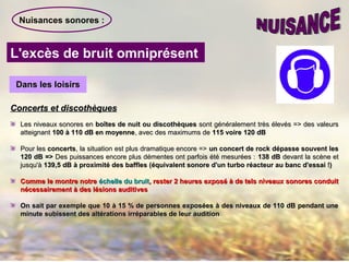 Nuisances sonores :
L'excès de bruit omniprésent
Dans les loisirsDans les loisirs
Concerts et discothèquesConcerts et discothèques
Les niveaux sonores enLes niveaux sonores en boîtes de nuit ou discothèquesboîtes de nuit ou discothèques sont généralement très élevés => des valeurssont généralement très élevés => des valeurs
atteignantatteignant 100 à 110 dB en moyenne100 à 110 dB en moyenne, avec des maximums de, avec des maximums de 115 voire 120 dB115 voire 120 dB
Pour lesPour les concertsconcerts, la situation est plus dramatique encore =>, la situation est plus dramatique encore => un concert de rock dépasse souvent lesun concert de rock dépasse souvent les
120 dB =>120 dB => Des puissances encore plus démentes ont parfois été mesurées :Des puissances encore plus démentes ont parfois été mesurées : 138 dB138 dB devant la scène etdevant la scène et
jusqu'àjusqu'à 139,5 dB à proximité des baffles (équivalent sonore d'un turbo réacteur au banc d'essai !)139,5 dB à proximité des baffles (équivalent sonore d'un turbo réacteur au banc d'essai !)
Comme le montre notreComme le montre notre échelle du bruitéchelle du bruit, rester 2 heures exposé à de tels niveaux sonores conduit, rester 2 heures exposé à de tels niveaux sonores conduit
nécessairement à des lésions auditivesnécessairement à des lésions auditives
On sait par exemple que 10 à 15 % de personnes exposées à des niveaux de 110 dB pendant uneOn sait par exemple que 10 à 15 % de personnes exposées à des niveaux de 110 dB pendant une
minute subissent des altérations irréparables de leur auditionminute subissent des altérations irréparables de leur audition
 