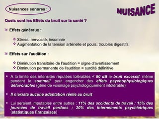 Nuisances sonores :
Quels sont les Effets du bruit sur la santé ?Quels sont les Effets du bruit sur la santé ?
Effets généraux :Effets généraux :
 Stress, nervosité, insomnieStress, nervosité, insomnie
 Augmentation de la tension artérielle et pouls, troubles digestifsAugmentation de la tension artérielle et pouls, troubles digestifs
Effets sur l'audition :Effets sur l'audition :
 Diminution transitoire de l'audition = signe d'avertissementDiminution transitoire de l'audition = signe d'avertissement
 Diminution permanente de l'audition = surdité définitiveDiminution permanente de l'audition = surdité définitive
 A la limite des intensités réputées tolérablesA la limite des intensités réputées tolérables < 80 dB< 80 dB lele bruit excessifbruit excessif, même, même
pendant lependant le sommeilsommeil, peut engendrer des, peut engendrer des effets psychophysiologiqueseffets psychophysiologiques
défavorablesdéfavorables (gêne de voisinage psychologiquement intolérable)(gêne de voisinage psychologiquement intolérable)
 Il n’existe aucune adaptation réelle au bruitIl n’existe aucune adaptation réelle au bruit
 Lui seraient imputables entre autres :Lui seraient imputables entre autres : 11% des accidents de travail ; 15% des11% des accidents de travail ; 15% des
journées de travail perdues ; 20% des internements psychiatriquesjournées de travail perdues ; 20% des internements psychiatriques
((statistiquesstatistiques FrançaisesFrançaises))
 