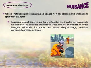 Nuisances olfactives :
Sont constituées par lesSont constituées par les mauvaisesmauvaises odeursodeurs non associéesnon associées àà des émanationsdes émanations
gazeuses toxiquesgazeuses toxiques
 Beaucoup moins fréquente que les précédentes et généralement circonscriteBeaucoup moins fréquente que les précédentes et généralement circonscrite
aux alentours de certaines installations telles que lesaux alentours de certaines installations telles que les porcheriesporcheries et autreset autres
élevages industriels importants, les usines d’équarrissage, certainesélevages industriels importants, les usines d’équarrissage, certaines
fabriques d’engrais chimiques, …fabriques d’engrais chimiques, …
 