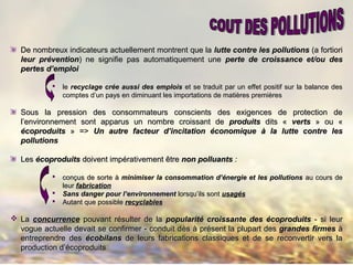 De nombreux indicateurs actuellement montrent que laDe nombreux indicateurs actuellement montrent que la lutte contre les pollutionslutte contre les pollutions (a fortiori(a fortiori
leur préventionleur prévention) ne signifie pas automatiquement une) ne signifie pas automatiquement une perte de croissance et/ou desperte de croissance et/ou des
pertes d’emploipertes d’emploi
 lele recyclage crée aussi des emploisrecyclage crée aussi des emplois et se traduit par un effet positif sur la balance deset se traduit par un effet positif sur la balance des
comptes d’un pays en diminuant les importations de matières premièrescomptes d’un pays en diminuant les importations de matières premières
Sous la pression des consommateurs conscients des exigences de protection deSous la pression des consommateurs conscients des exigences de protection de
l’environnement sont apparus un nombre croissant del’environnement sont apparus un nombre croissant de produitsproduits dits «dits « vertsverts » ou «» ou «
écoproduitsécoproduits » =>» => Un autre facteur d’incitation économiqueUn autre facteur d’incitation économique àà la lutte contre lesla lutte contre les
pollutionspollutions
LesLes écoproduitsécoproduits doivent impérativement êtredoivent impérativement être non polluantsnon polluants ::
 conçus de sorteconçus de sorte àà minimiser la consommation d’énergie et les pollutionsminimiser la consommation d’énergie et les pollutions au cours deau cours de
leurleur fabricationfabrication
 Sans danger pour l’environnementSans danger pour l’environnement lorsqu’ils sontlorsqu’ils sont usagusagééss
 Autant que possibleAutant que possible recyclablesrecyclables
 LaLa concurrenceconcurrence pouvant résulter de lapouvant résulter de la popularité croissante des écoproduitspopularité croissante des écoproduits - si leur- si leur
vogue actuelle devait se confirmer - conduit dvogue actuelle devait se confirmer - conduit dèèss àà présent la plupart desprésent la plupart des grandes firmesgrandes firmes àà
entreprendre desentreprendre des écobilansécobilans de leurs fabrications classiques et de se reconvertir vers lade leurs fabrications classiques et de se reconvertir vers la
production d’écoproduitsproduction d’écoproduits
 