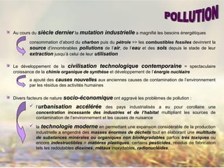 Au cours du siècle derniersiècle dernier la mutation industriellemutation industrielle a magnifié les besoins énergétiques
consommation d’abord du charboncharbon puis du pétrolepétrole => les combustibles fossilescombustibles fossiles devinrent la
sourcesource d’innombrables pollutionspollutions de l’airair, de l’eaueau et des solssols depuis le stade de leur
extractionextraction jusqu’à celui de leur utilisationutilisation
Le développement de la civilisation technologique contemporainecivilisation technologique contemporaine = spectaculaire
croissance de la chimie organique de synthèsechimie organique de synthèse et développement de l’énergie nucléaireénergie nucléaire
a ajouté des causes nouvellescauses nouvelles aux anciennes causes de contamination de l’environnement
par les résidus des activités humaines
Divers facteurs de nature socio-économiquesocio-économique ont aggravé les problèmes de pollution :
 l’urbanisation accurbanisation accéélléérrééee des pays industrialisés a eu pour corollaire une
concentration incessante des industries et de l’habitatconcentration incessante des industries et de l’habitat multipliant les sources de
contamination de l’environnement et les causes de nuisance
 la technologie modernetechnologie moderne en permettant une expansion considérable de la production
industrielle a engendré des masses énormes de déchetsmasses énormes de déchets tout en élaborant une multitudemultitude
de substances minérales ou organiques non biodégradablesde substances minérales ou organiques non biodégradables parfois très toxiquestrès toxiques ou
encore indestructiblesindestructibles = matières plastiquesmatières plastiques, certains pesticidespesticides, résidus de fabrication
tels les redoutables dioxinesdioxines, métauxmétaux inoxydables, radionucléidesradionucléides, …
 