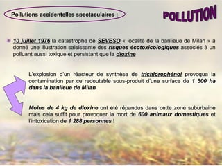 Pollutions accidentelles spectaculaires :
10 juillet 197610 juillet 1976 la catastrophe de SEVESOSEVESO « localité de la banlieue de Milan » a
donné une illustration saisissante des risquesrisques éécotoxicologiquescotoxicologiques associés à un
polluant aussi toxique et persistant que la dioxinedioxine
L’explosion d’un réacteur de synthèse deL’explosion d’un réacteur de synthèse de trichlorophtrichlorophéénolnol provoqua laprovoqua la
contamination par ce redoutable sous-produit d’une surface decontamination par ce redoutable sous-produit d’une surface de 1 500 ha1 500 ha
dans la banlieue de Milandans la banlieue de Milan
Moins de 4 kg de dioxineMoins de 4 kg de dioxine ont été répandus dans cette zone suburbaineont été répandus dans cette zone suburbaine
mais cela suffit pour provoquer la mort demais cela suffit pour provoquer la mort de 600 animaux domestiques600 animaux domestiques etet
l’intoxication del’intoxication de 1 288 personnes1 288 personnes !!
 